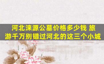 河北涞源公墓价格多少钱 旅游千万别错过河北的这三个小城